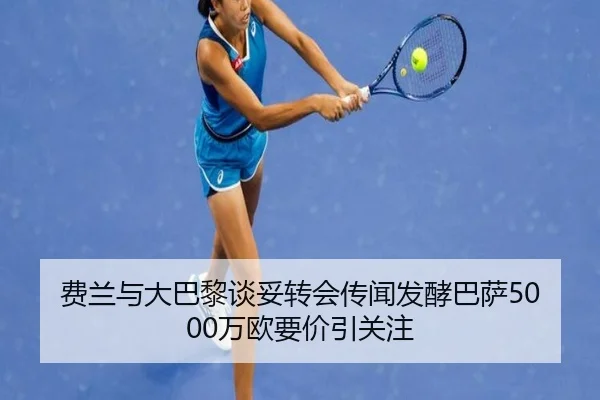 费兰与大巴黎谈妥转会传闻发酵巴萨5000万欧要价引关注